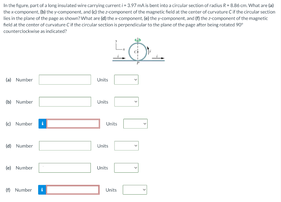 In the figure, part of a long insulated wire carrying current i = 3.97 mA is bent into a circular section of radius R = 8.86 cm. What are (a) the x-component, (b) the y-component, and (c) the z-component of the magnetic field at the center of curvature C if the circular section lies in the plane of the page as shown? What are (d) the x-component, (e) the y-component, and (f) the z-component of the magnetic field at the center of curvature C if the circular section is perpendicular to the plane of the page after being rotated 90∘ counterclockwise as indicated? (a) Number Units (b) Number Units (c) Number Units (d) Number Units (e) Number Units (f) Number Units