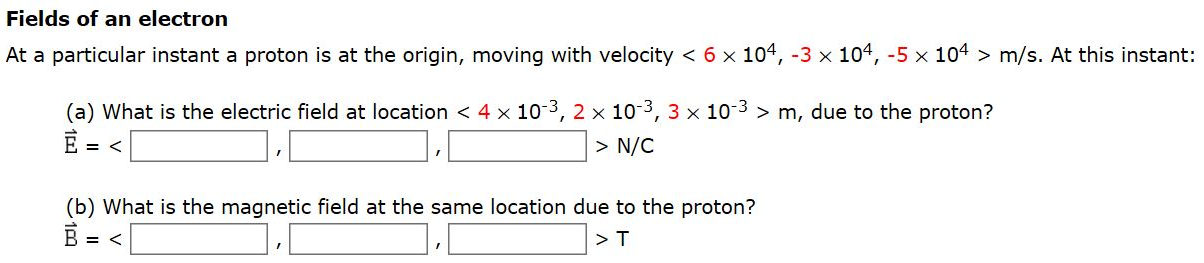 Fields of an electron At a particular instant a proton is at the origin, moving with velocity  < 6×104, −3×104, −5×104 > m/s. At this instant: (a) What is the electric field at location  < 4×10−3, 2×10−3, 3×10−3 > m, due to the proton? E→ =  <   > N/C (b) What is the magnetic field at the same location due to the proton? B→ =  <   > T