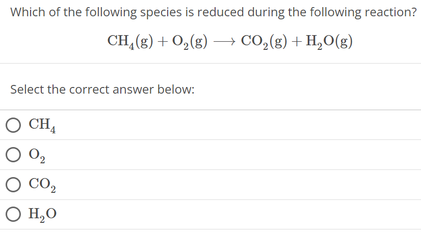 Which of the following species is reduced during the following reaction? CH4(g) + O2(g) ⟶ CO2(g) + H2O(g) Select the correct answer below: CH4 O2 CO2 H2O 