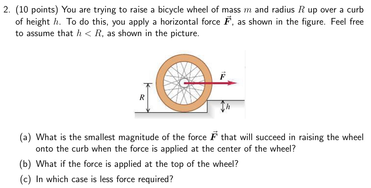 You are trying to raise a bicycle wheel of mass m and radius R up over a curb of height h. To do this, you apply a horizontal force F→, as shown in the figure. Feel free to assume that h < R, as shown in the picture. (a) What is the smallest magnitude of the force F→ that will succeed in raising the wheel onto the curb when the force is applied at the center of the wheel? (b) What if the force is applied at the top of the wheel? (c) In which case is less force required?