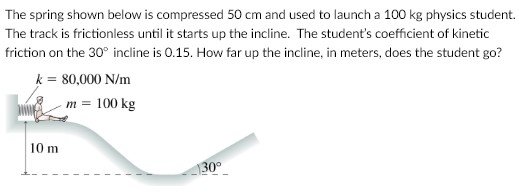 The spring shown below is compressed 50 cm and used to launch a 100 kg physics student. The track is frictionless until it starts up the incline. The student's coefficient of kinetic friction on the 30∘ incline is 0.15. How far up the incline, in meters, does the student go?