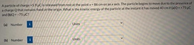 A particle of charge +5.9 μC is released from rest at the point x = 86 cm on an x axis. The particle begins to move due to the presence of a charge Q that remains fixed at the origin. What is the kinetic energy of the particle at the instant it has moved 40 cm if (a) Q = +75 μC and (b) Q = −75 μC? (a) Number Units (b) Number Units