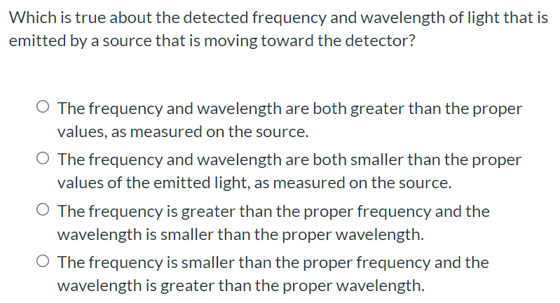 Which is true about the detected frequency and wavelength of light that is emitted by a source that is moving toward the detector? The frequency and wavelength are both greater than the proper values, as measured on the source. The frequency and wavelength are both smaller than the proper values of the emitted light, as measured on the source. The frequency is greater than the proper frequency and the wavelength is smaller than the proper wavelength. The frequency is smaller than the proper frequency and the wavelength is greater than the proper wavelength.