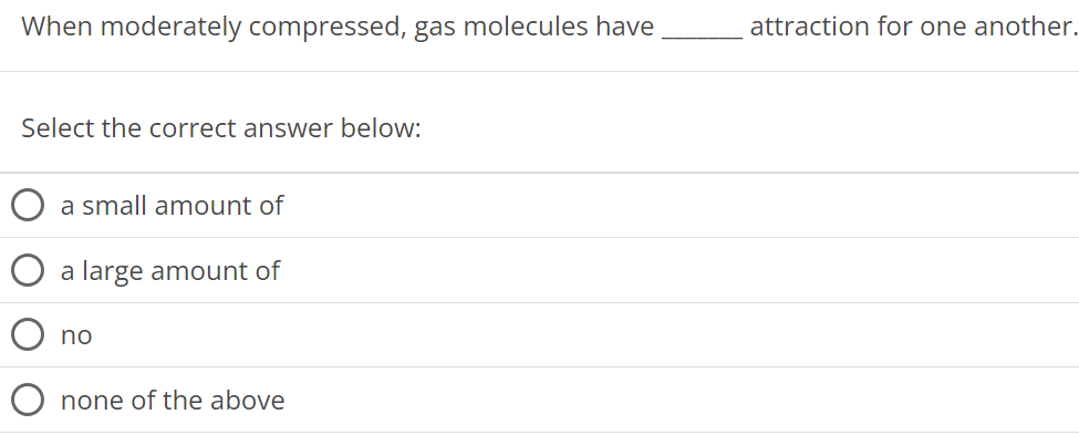 When moderately compressed, gas molecules have attraction for one another. Select the correct answer below: a small amount of a large amount of no none of the above 