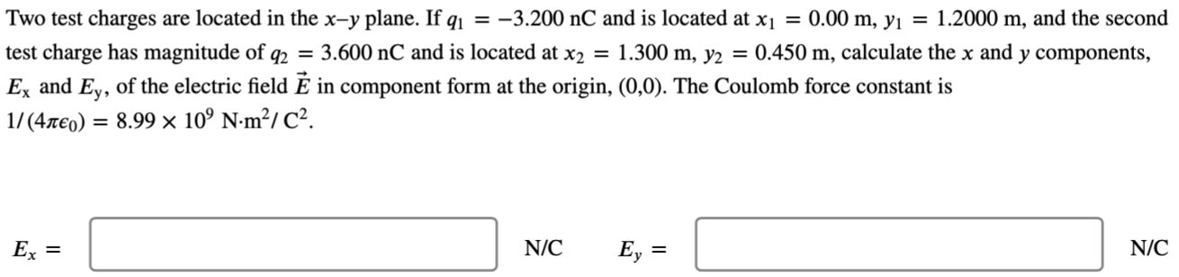 Two test charges are located in the x−y plane. If q1 = −3.200 nC and is located at x1 = 0.00 m, y1 = 1.2000 m, and the second test charge has magnitude of q2 = 3.600 nC and is located at x2 = 1.300 m, y2 = 0.450 m, calculate the x and y components, Ex and Ey, of the electric field E→ in component form at the origin, (0, 0). The Coulomb force constant is 1/(4πϵ0) = 8.99×109 N⋅m2/C2 Ex = N/C Ey = N/C