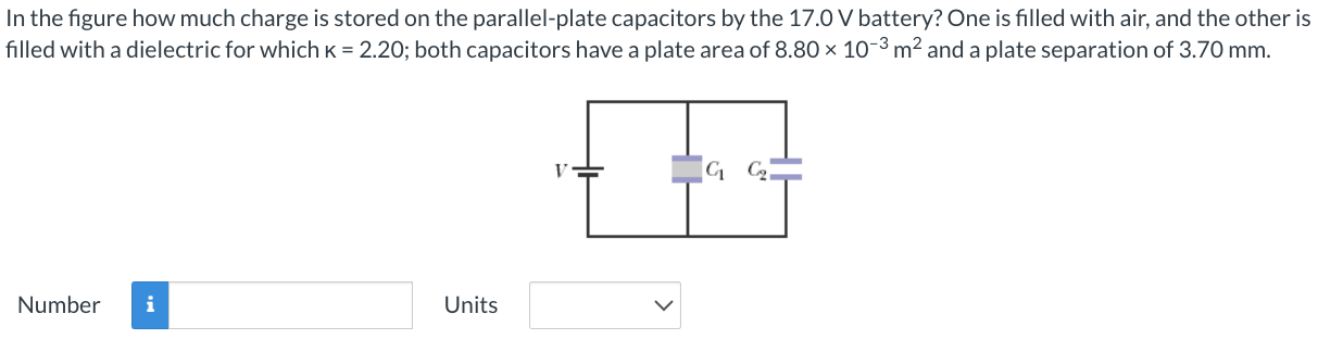 In the figure how much charge is stored on the parallel-plate capacitors by the 17.0 V battery? One is filled with air, and the other is filled with a dielectric for which k = 2.20; both capacitors have a plate area of 8.80×10−3 m2 and a plate separation of 3.70 mm. Number Units