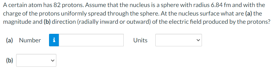 A certain atom has 82 protons. Assume that the nucleus is a sphere with radius 6.84 fm and with the charge of the protons uniformly spread through the sphere. At the nucleus surface what are (a) the magnitude and (b) direction (radially inward or outward) of the electric field produced by the protons? (a) Number Units (b)