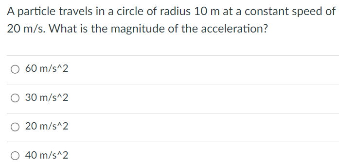 A particle travels in a circle of radius 10 m at a constant speed of 20 m/s. What is the magnitude of the acceleration? 60 m/s^2 30 m/s^2 20 m/s^2 40 m/s^2 