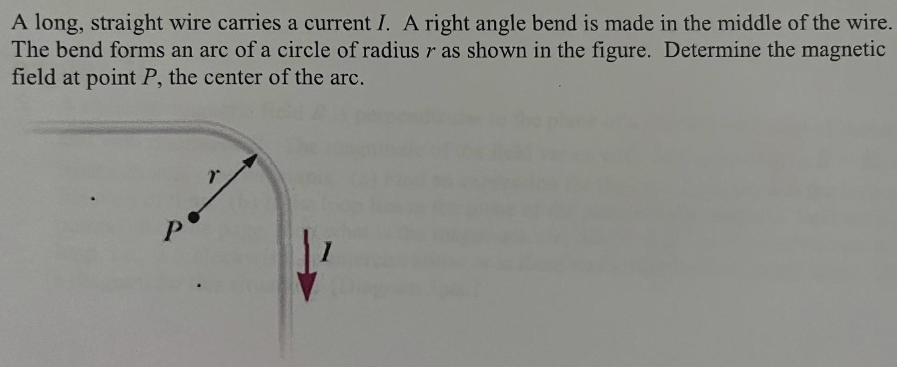 A long, straight wire carries a current I. A right angle bend is made in the middle of the wire. The bend forms an arc of a circle of radius r as shown in the figure. Determine the magnetic field at point P, the center of the arc.