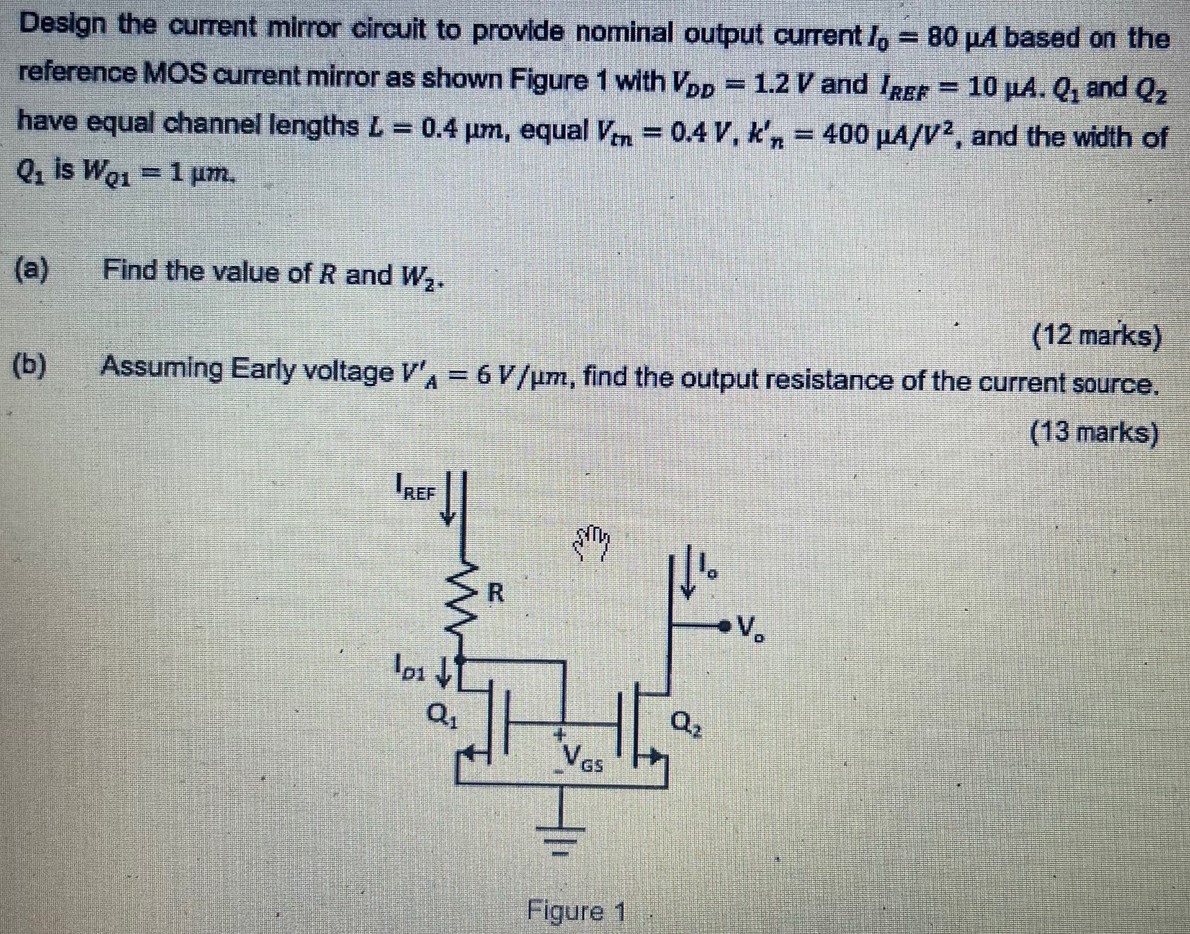 Design the current mirror circuit to provide nominal output current I0 = 80 μA based on the reference MOS current mirror as shown Figure 1 with VDD = 1.2 V and IREF = 10 μA. Q1 and Q2 have equal channel lengths L = 0.4 μm, equal Vtn = 0.4 V, kn′ = 400 μA/V2, and the width of Q1 is wQ1 = 1 μm. (a) Find the value of R and W2. (12 marks) (b) Assuming Early voltage VA′ = 6 V/μm, find the output resistance of the current source. ( 13 marks) Figure 1