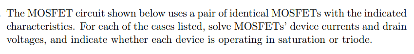 The MOSFET circuit shown below uses a pair of identical MOSFETs with the indicated characteristics. For each of the cases listed, solve MOSFETs' device currents and drain voltages, and indicate whether each device is operating in saturation or triode. (A) R = 100 Ω (B) R = 1 kΩ (C) R = 10 kΩ