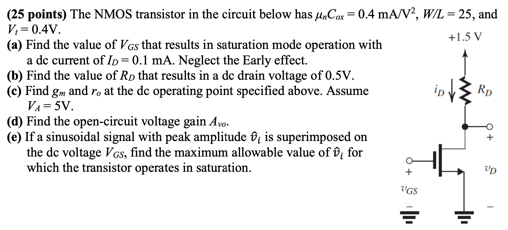 The NMOS transistor in the circuit below has μnCox = 0.4 mA/V2, W/L = 25, and Vt = 0.4 V. (a) Find the value of VGS that results in saturation mode operation with a dc current of ID = 0.1 mA. Neglect the Early effect. (b) Find the value of RD that results in a dc drain voltage of 0.5 V. (c) Find gm and ro at the dc operating point specified above. Assume VA = 5 V. (d) Find the open-circuit voltage gain Avo. (e) If a sinusoidal signal with peak amplitude v^i is superimposed on the dc voltage VGS, find the maximum allowable value of v^i for which the transistor operates in saturation.