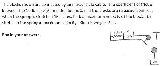 The blocks shown are connected by an inextensible cable. The coefficient of friction between the 10−lb block(A) and the floor is 0.6. If the blocks are released from rest when the spring is stretched 15 inches, find: a) maximum velocity of the blocks, b) stretch in the spring at maximum velocity. Block B weighs 2-lb. Box in your answers