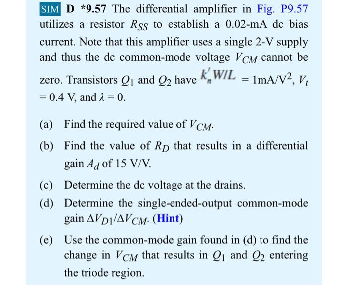 SIM D∗9.57 The differential amplifier in Fig. P9.57 utilizes a resistor RSS to establish a 0.02−mA dc bias current. Note that this amplifier uses a single 2-V supply and thus the dc common-mode voltage VCM cannot be zero. Transistors Q1 and Q2 have kn′W/L = 1 mA/V2, Vt = 0.4 V, and λ = 0. (a) Find the required value of VCM. (b) Find the value of RD that results in a differential gain Ad of 15 V/V. (c) Determine the dc voltage at the drains. (d) Determine the single-ended-output common-mode gain ΔVD1/ΔVCM. (Hint) (e) Use the common-mode gain found in (d) to find the change in VCM that results in Q1 and Q2 entering the triode region. Figure P9.57 