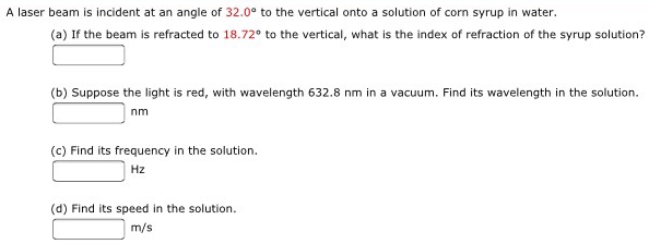 A laser beam is incident at an angle of 32.0∘ to the vertical onto a solution of corn syrup in water. (a) If the beam is refracted to 18.72∘ to the vertical, what is the index of refraction of the syrup solution? (b) Suppose the light is red, with wavelength 632.8 nm in a vacuum. Find its wavelength in the solution. nm (c) Find its frequency in the solution. Hz (d) Find its speed in the solution. m/s