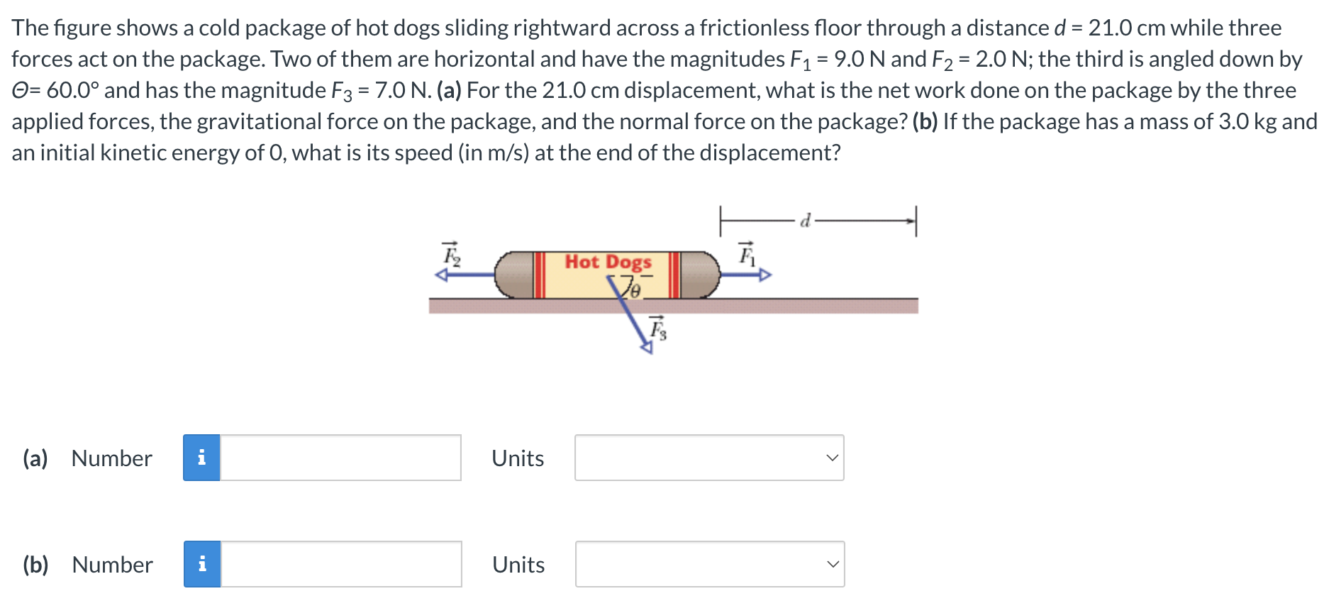 The figure shows a cold package of hot dogs sliding rightward across a frictionless floor through a distance d = 21.0 cm while three forces act on the package. Two of them are horizontal and have the magnitudes F1 = 9.0 N and F2 = 2.0 N; the third is angled down by Θ = 60.0∘ and has the magnitude F3 = 7.0 N. (a) For the 21.0 cm displacement, what is the net work done on the package by the three applied forces, the gravitational force on the package, and the normal force on the package? (b) If the package has a mass of 3.0 kg and an initial kinetic energy of 0, what is its speed (in m/s) at the end of the displacement? (a) Number Units (b) Number Units