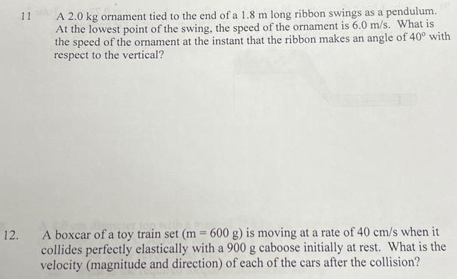 11 A 2.0 kg ornament tied to the end of a 1.8 m long ribbon swings as a pendulum. At the lowest point of the swing, the speed of the ornament is 6.0 m/s. What is the speed of the ornament at the instant that the ribbon makes an angle of 40∘ with respect to the vertical? 12. A boxcar of a toy train set (m = 600 g) is moving at a rate of 40 cm/s when it collides perfectly elastically with a 900 g caboose initially at rest. What is the velocity (magnitude and direction) of each of the cars after the collision? 