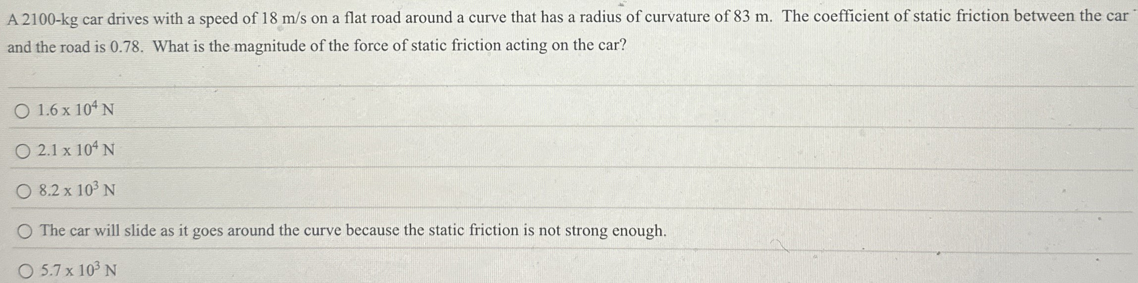 A 2100-kg car drives with a speed of 18 m/s on a flat road around a curve that has a radius of curvature of 83 m. The coefficient of static friction between the car and the road is 0.78. What is the magnitude of the force of static friction acting on the car? 1.6×104 N 2.1×104 N 8.2×103 N The car will slide as it goes around the curve because the static friction is not strong enough. 5.7×103 N