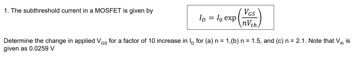 The subthreshold current in a MOSFET is given by ID = I0 exp⁡(VGS nVth) Determine the change in applied VGS for a factor of 10 increase in ID for (a) n = 1, (b) n = 1.5, and (c) n = 2.1. Note that Vth is given as 0.0259 V