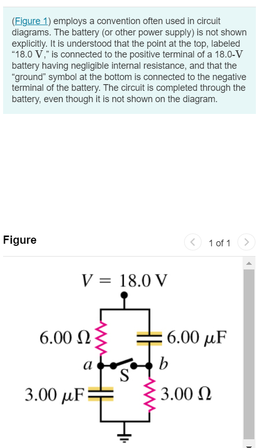 (Figure 1) employs a convention often used in circuit diagrams. The battery (or other power supply) is not shown explicitly. It is understood that the point at the top, labeled "18.0 V ," is connected to the positive terminal of a 18.0−V battery having negligible internal resistance, and that the "ground" symbol at the bottom is connected to the negative terminal of the battery. The circuit is completed through the battery, even though it is not shown on the diagram. Figure 1 of 1 Part A What is the potential of point a with respect to point b in the figure when switch S is open? Express your answer in volts. Vab = V Submit Request Answer Part B Which point, a or b, is at the higher potential? point a point b Part C What is the final potential of point b with respect to ground when switch S is closed? Express your answer in volts. Vb = V Submit Request Answer Part D How much does the charge on each capacitor change when S is closed? Express your answer in coulombs separated by a comma. 