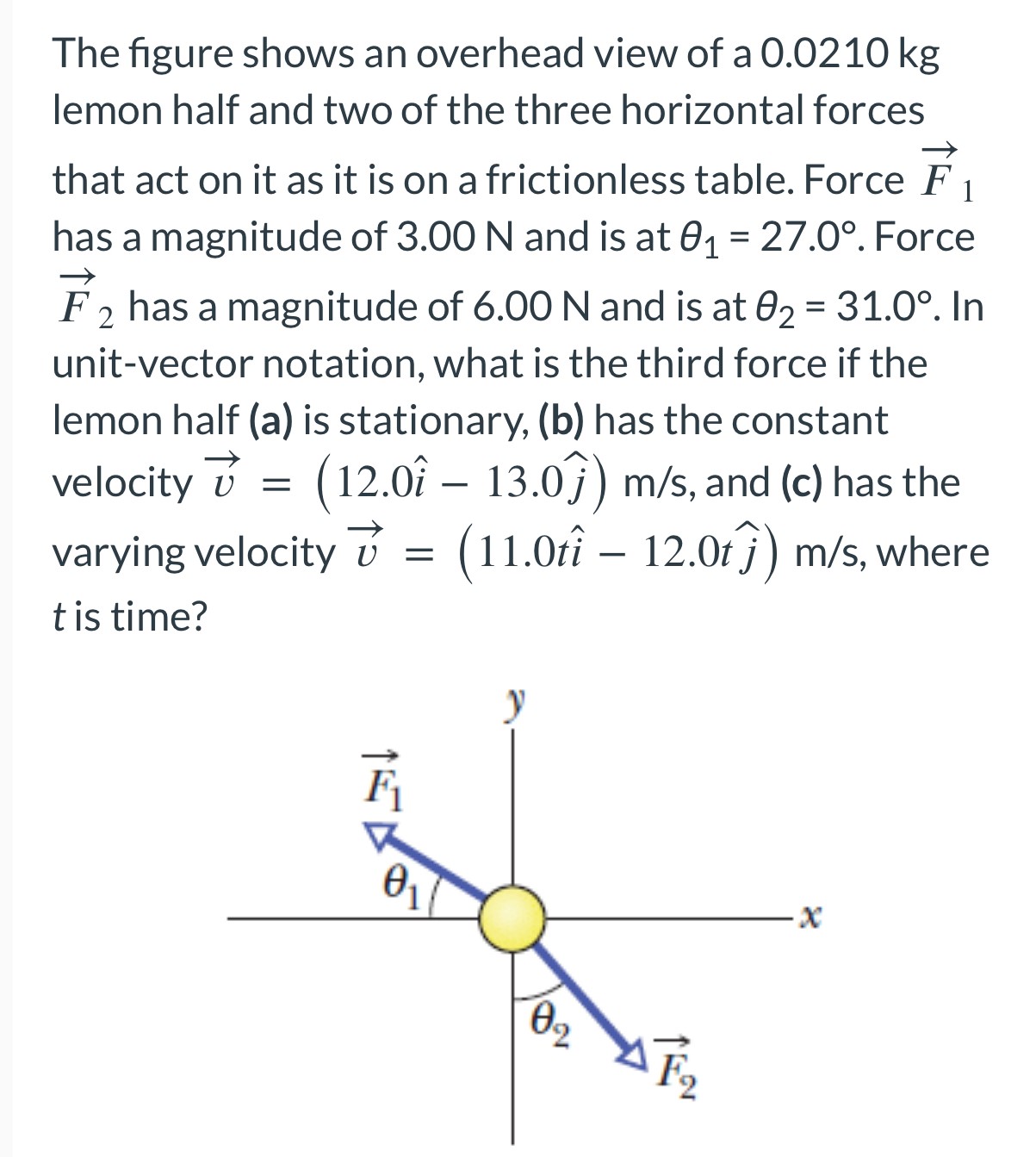 The figure shows an overhead view of a 0.0210 kg lemon half and two of the three horizontal forces that act on it as it is on a frictionless table. Force F→1 has a magnitude of 3.00 N and is at θ1 = 27.0∘. Force F→2 has a magnitude of 6.00 N and is at θ2 = 31.0∘. In unit-vector notation, what is the third force if the lemon half (a) is stationary, (b) has the constant velocity v→ = (12.0i^ − 13.0j^) m/s, and (c) has the varying velocity v→ = (11.0ti^ − 12.0tj^) m/s, where t is time?