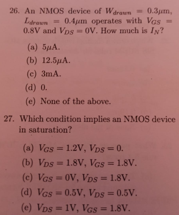 An NMOS device of Wdrawn = 0.3 μm, Ldrawn = 0.4 μm operates with VGS = 0.8 V and VDS = 0 V. How much is IN ? (a) 5 μA. (b) 12.5 μA. (c) 3 mA. (d) 0 . (e) None of the above. Which condition implies an NMOS device in saturation? (a) VGS = 1.2 V, VDS = 0 (b) VDS = 1.8 V, VGS = 1.8 V. (c) VGS = 0 V, VDS = 1.8 V. (d) VGS = 0.5 V, VDS = 0.5 V (e) VDS = 1 V, VGS = 1.8 V. 