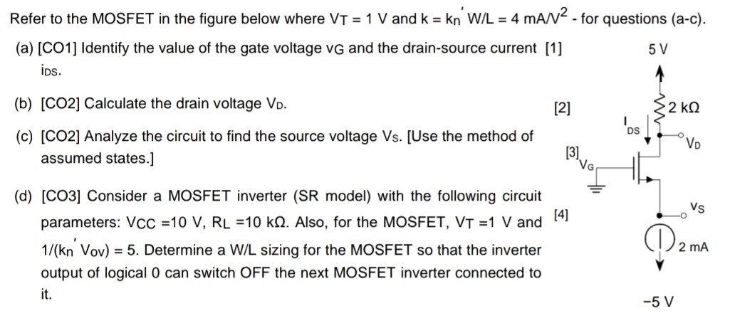 Refer to the MOSFET in the figure below where VT = 1 V and k = kn′W/L = 4 mA/V2 - for questions (a-c). (a) [CO1] Identify the value of the gate voltage vG and the drain-source current ids. (b) [CO2] Calculate the drain voltage VD. (c) [CO2] Analyze the circuit to find the source voltage Vs. [Use the method of assumed states. ] (d) [CO3] Consider a MOSFET inverter (SR model) with the following circuit parameters: VCC = 10 V, RL = 10 kΩ. Also, for the MOSFET, VT = 1 V and 1 /(kn′Vov ) = 5. Determine a W/L sizing for the MOSFET so that the inverter output of logical 0 can switch OFF the next MOSFET inverter connected to it. 