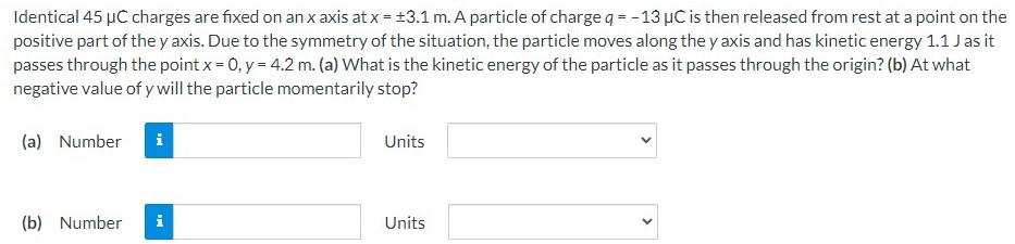 Identical 45 μC charges are fixed on an x axis at x = ±3.1 m. A particle of charge q = −13 μC is then released from rest at a point on the positive part of the y axis. Due to the symmetry of the situation, the particle moves along the y axis and has kinetic energy 1.1 J as it passes through the point x = 0, y = 4.2 m. (a) What is the kinetic energy of the particle as it passes through the origin? (b) At what negative value of y will the particle momentarily stop? (a) Number Units (b) Number Units