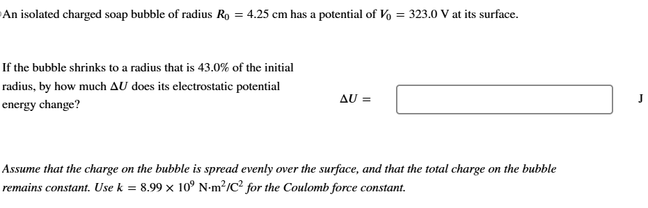 An isolated charged soap bubble of radius R0 = 4.25 cm has a potential of V0 = 323.0 V at its surface. If the bubble shrinks to a radius that is 43.0% of the initial radius, by how much ΔU does its electrostatic potential energy change? ΔU = J Assume that the charge on the bubble is spread evenly over the surface, and that the total charge on the bubble remains constant. Use k = 8.99×109 N⋅m2/C2 for the Coulomb force constant.