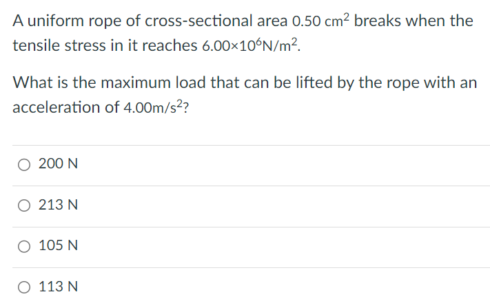 What is the maximum load that can be lifted by the rope with an acceleration of 4.00 m/s2? 200 N 213 N 105 N 113 N A uniform rope of cross-sectional area 0.50 cm2 breaks when the tensile stress in it reaches 6.00×10 6 N/m2. 