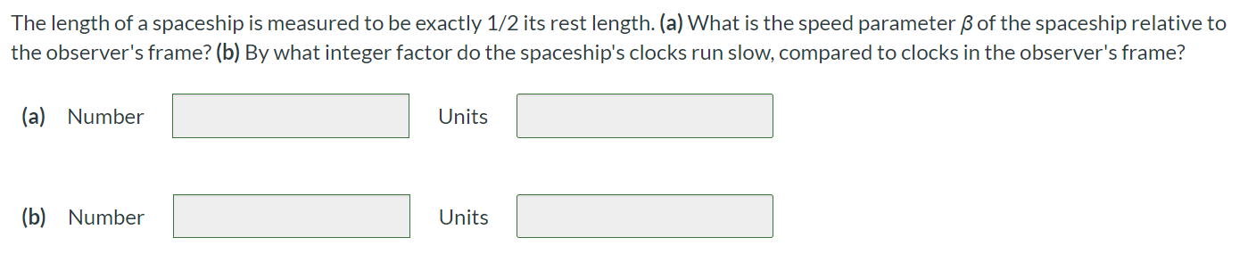 The length of a spaceship is measured to be exactly 1/2 its rest length. (a) What is the speed parameter β of the spaceship relative to the observer's frame? (b) By what integer factor do the spaceship's clocks run slow, compared to clocks in the observer's frame? (a) Number Units (b) Number Units