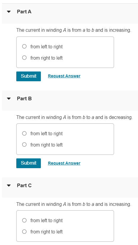 A cardboard tube is wrapped with two windings of insulated wire wound in opposite directions, as in the figure (Figure 1). Terminals a and b of winding A may be connected to a battery through a reversing switch. State whether the induced current in the resistor R is from left to right or from right to left in the following circumstances. Figure 1 of 1 Part A The current in winding A is from a to b and is increasing. from left to right from right to left Submit Request Answer Part B The current in winding A is from b to a and is decreasing. from left to right from right to left Submit Request Answer Part C The current in winding A is from b to a and is increasing. from left to right from right to left