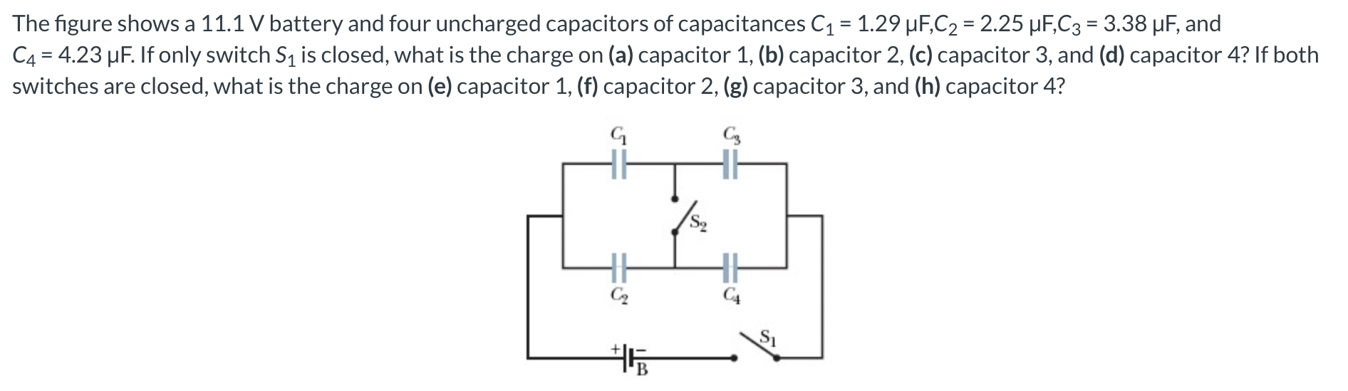 The figure shows a 11.1 V battery and four uncharged capacitors of capacitances C1 = 1.29 μF, C2 = 2.25 μF, C3 = 3.38 μF, and C4 = 4.23 μF. If only switch S1 is closed, what is the charge on (a) capacitor 1, (b) capacitor 2, (c) capacitor 3, and (d) capacitor 4? If both switches are closed, what is the charge on (e) capacitor 1, (f) capacitor 2, (g) capacitor 3, and (h) capacitor 4?