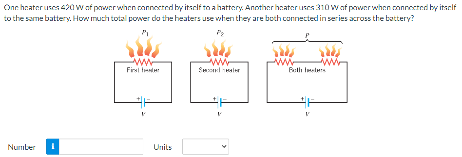 One heater uses 420 W of power when connected by itself to a battery. Another heater uses 310 W of power when connected by itself to the same battery. How much total power do the heaters use when they are both connected in series across the battery? Number Units