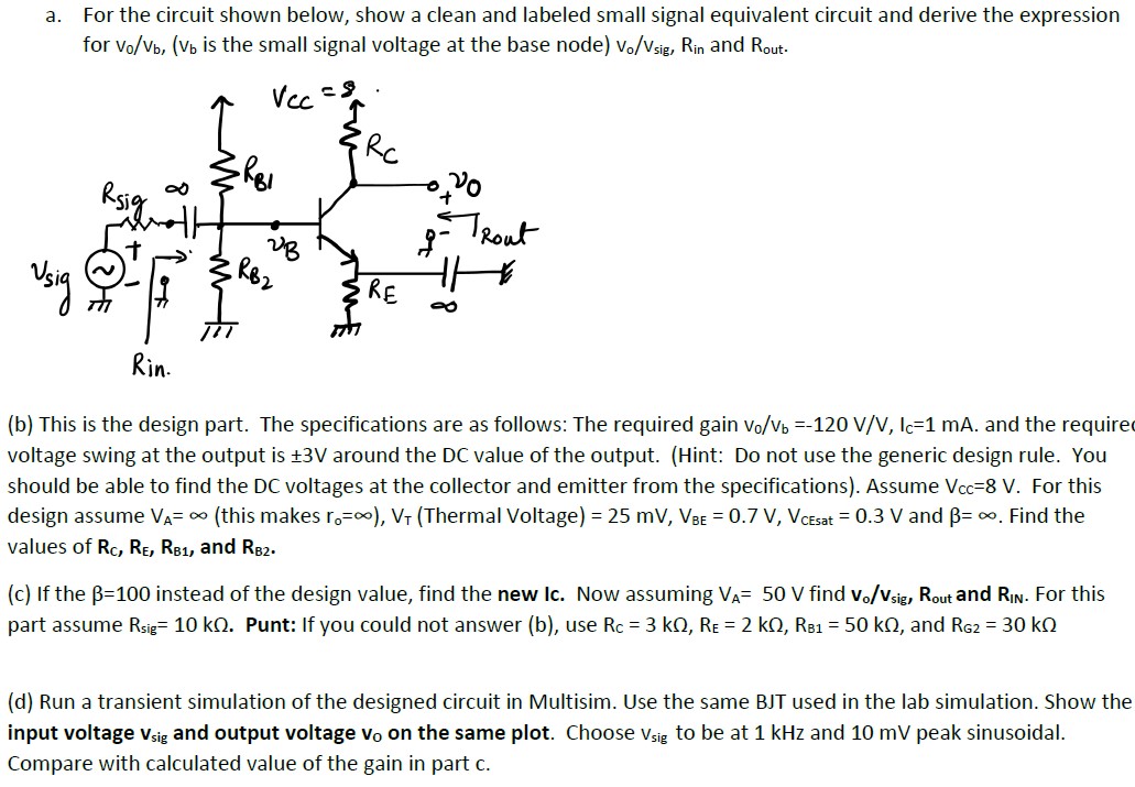 a. For the circuit shown below, show a clean and labeled small signal equivalent circuit and derive the expression for vo/vb, (vb is the small signal voltage at the base node) vo/vsig, Rin and Rout. (b) This is the design part. The specifications are as follows: The required gain vo/vb = −120 V/V, Ic = 1 mA. and the require voltage swing at the output is ±3 V around the DC value of the output. (Hint: Do not use the generic design rule. You should be able to find the DC voltages at the collector and emitter from the specifications). Assume Vcc = 8 V. For this design assume VA = ∞ (this makes ro = ∞), V T (Thermal Voltage) = 25 mV, VBE = 0.7 V, VCEsat = 0.3 V and β = ∞. Find the values of RC, RE, RB1, and RB2. (c) If the β = 100 instead of the design value, find the new Ic. Now assuming VA = 50 V find vo/vsig, Rout and RIN. For this part assume Rsig = 10 kΩ. Punt: If you could not answer (b), use RC = 3 kΩ, RE = 2 kΩ, RB1 = 50 kΩ, and RG2 = 30 kΩ (d) Run a transient simulation of the designed circuit in Multisim. Use the same BJT used in the lab simulation. Show the input voltage v sig and output voltage v o on the same plot. Choose vsig to be at 1 kHz and 10 mV peak sinusoidal. Compare with calculated value of the gain in part c.