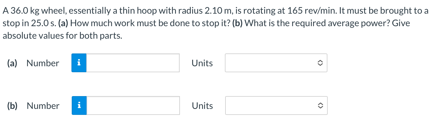 A 36.0 kg wheel, essentially a thin hoop with radius 2.10 m, is rotating at 165 rev/min. It must be brought to a stop in 25.0 s. (a) How much work must be done to stop it? (b) What is the required average power? Give absolute values for both parts. (a) Number Units (b) Number Units