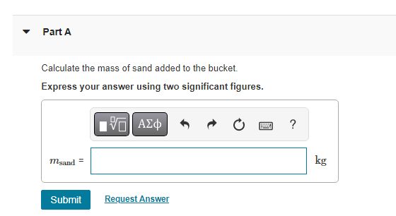 A 28.0 kg block is connected to an empty 2.00 kg bucket by a cord running over a frictionless pulley. The coefficient of static friction between the table and the block is 0.45 and the coefficient of kinetic friction between the table and the block is 0.34 . Sand is gradually added to the bucket until the system just begins to move (Figure 1). Figure 1 of 1 Part A Calculate the mass of sand added to the bucket. Express your answer using two significant figures. msand = kg Submit Request Answer Part B Calculate the acceleration of the system. Express your answer using two significant figures. a = m/s2 Submit Request Answer