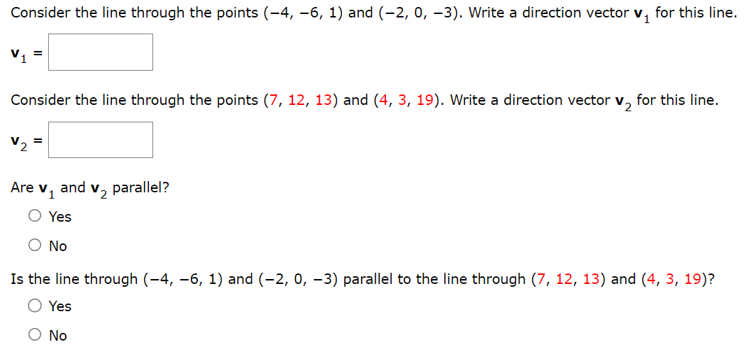 Consider the line through the points (−4, −6, 1) and (−2, 0, −3). Write a direction vector v1 for this line. v1 = Consider the line through the points (7, 12, 13) and (4, 3, 19). Write a direction vector v2 for this line. v2 = Are v1 and v2 parallel? Yes No Is the line through (−4, −6, 1) and (−2, 0, −3) parallel to the line through (7, 12, 13) and (4, 3, 19)? Yes No