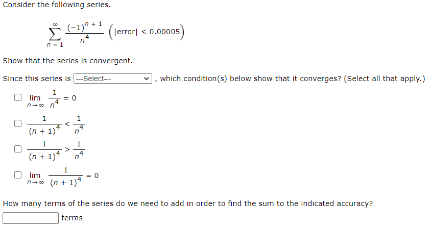 Consider the following series. ∑ n = 1 ∞ (−1) n + 1 n 4 (∣error∣ < 0.00005) Show that the series is convergent. Since this series is -- Select--, which condition(s) below show that it converges? (Select all that apply.) lim n → ∞ 1 n 4 = 0 1 (n + 1) 4 < 1 n 4 1 (n + 1) 4 > 1 n 4 lim n → ∞ 1 (n + 1) 4 = 0 How many terms of the series do we need to add in order to find the sum to the indicated accuracy? terms 