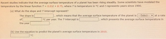 Recent studies indicate that the average surface temperature of a planet has been rising steadily. Some scientists have modeled the temperature by the linear function T = 0.01t + 8.75, where T is temperature in ∘C and t represents years since 1900. (a) What do the slope and T-intercept represent? The slope is, which means that the average surface temperature of the planet is, which presents the average surface temperature in of ∘C per year. The T-intercept is the year. (b) Use the equation to predict the planet's average surface temperature in 2010. ∘C