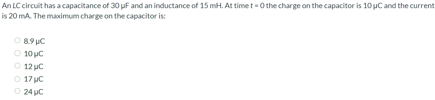 An LC circuit has a capacitance of 30 µF and an inductance of 15 mH. At time t = 0 the charge on the capacitor is 10 µC and the current is 20 mA. The maximum charge on the capacitor is: 8.9 µC 10 µC 12 µC 17 µC 24 µC