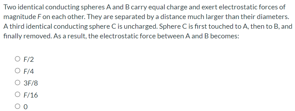 Two identical conducting spheres A and B carry equal charge and exert electrostatic forces of magnitude F on each other. They are separated by a distance much larger than their diameters. A third identical conducting sphere C is uncharged. Sphere C is first touched to A, then to B, and finally removed. As a result, the electrostatic force between A and B becomes: F/2 F/4 3F/8 F/16 0