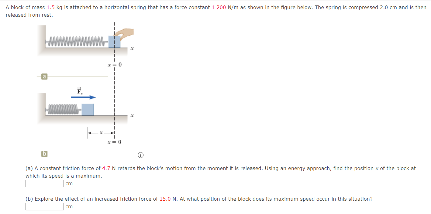 A block of mass 1.5 kg is attached to a horizontal spring that has a force constant 1200 N/m as shown in the figure below. The spring is compressed 2.0 cm and is then released from rest. b (a) A constant friction force of 4.7 N retards the block's motion from the moment it is released. Using an energy approach, find the position x of the block at which its speed is a maximum. cm (b) Explore the effect of an increased friction force of 15.0 N. At what position of the block does its maximum speed occur in this situation? cm