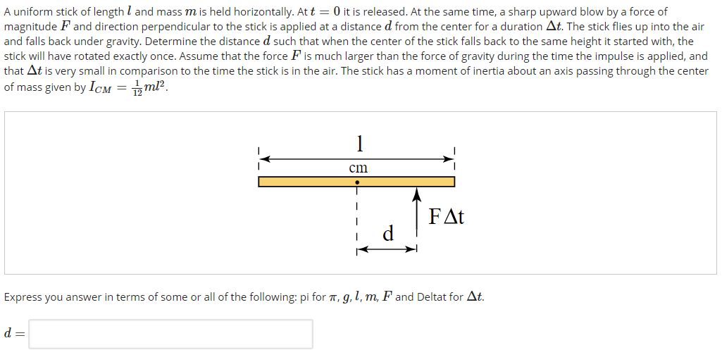 A uniform stick of length l and mass m is held horizontally. At t = 0 it is released. At the same time, a sharp upward blow by a force of magnitude F and direction perpendicular to the stick is applied at a distance d from the center for a duration Δt. The stick flies up into the air and falls back under gravity. Determine the distance d such that when the center of the stick falls back to the same height it started with, the stick will have rotated exactly once. Assume that the force F is much larger than the force of gravity during the time the impulse is applied, and that Δt is very small in comparison to the time the stick is in the air. The stick has a moment of inertia about an axis passing through the center of mass given by ICM = 1 12 ml2. Express you answer in terms of some or all of the following: pi for π, g, l, m, F and Deltat for Δt. d =