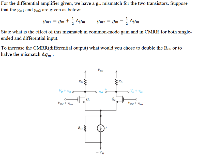 For the differential amplifier given, we have a gm mismatch for the two transistors. Suppose that the gm1 and gm2 are given as below: gm1 = gm + 12 Δgm gm2 = gm − 12 Δgm State what is the effect of this mismatch in common-mode gain and in CMRR for both single-ended and differential input. To increase the CMRR(differential output) what would you chose to double the RSS or to halve the mismatch Δgm. 