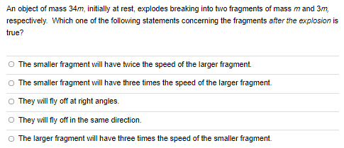 An object of mass 34 m, initially at rest, explodes breaking into two fragments of mass m and 3 m, respectively. Which one of the following statements concerning the fragments after the explosion is true? The smaller fragment will have twice the speed of the larger fragment. The smaller fragment will have three times the speed of the larger fragment. They will fly off at right angles. They will fly off in the same direction. The larger fragment will have three times the speed of the smaller fragment.