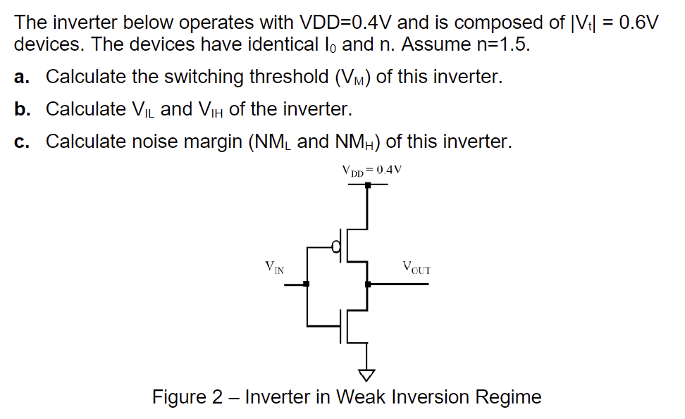 The inverter below operates with VDD = 0.4 V and is composed of |Vt| = 0.6 V devices. The devices have identical I0 and n. Assume n = 1.5. a. Calculate the switching threshold (VM) of this inverter. b. Calculate VIL and VIH of the inverter. c. Calculate noise margin (NML and NMH) of this inverter. Figure 2 - Inverter in Weak Inversion Regime 