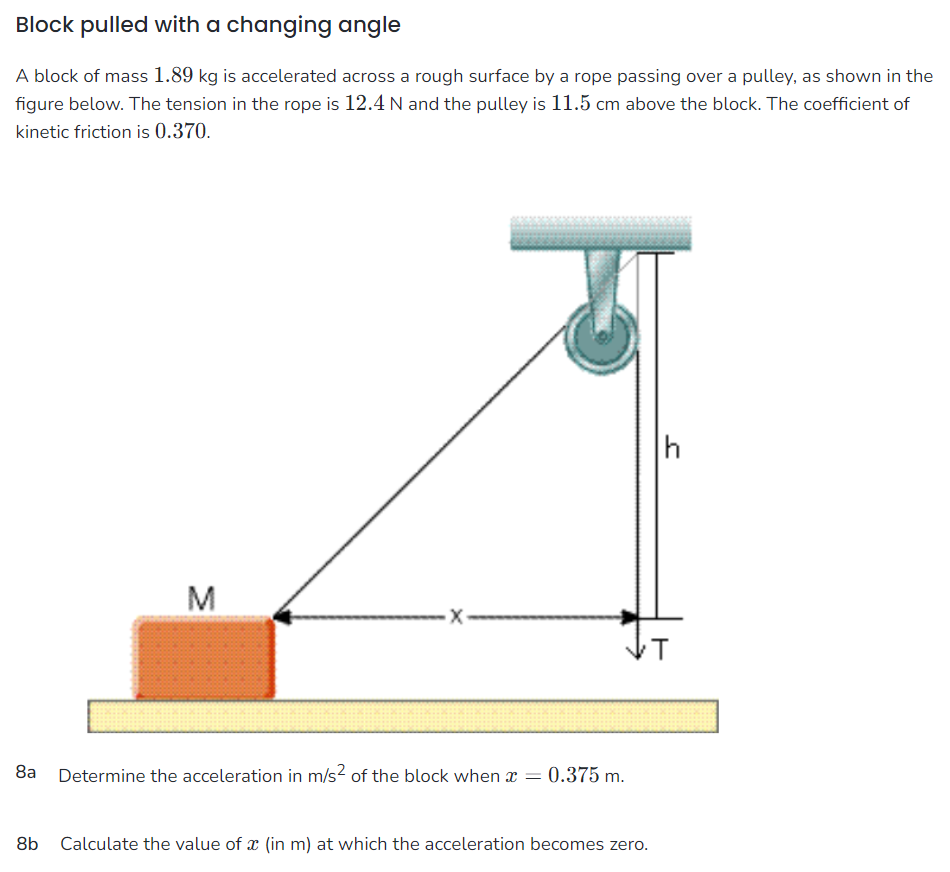 Block pulled with a changing angle A block of mass 1.89 kg is accelerated across a rough surface by a rope passing over a pulley, as shown in the figure below. The tension in the rope is 12.4 N and the pulley is 11.5 cm above the block. The coefficient of kinetic friction is 0.370. 8 a Determine the acceleration in m/s2 of the block when x = 0.375 m. 8 b Calculate the value of x (in m) at which the acceleration becomes zero.