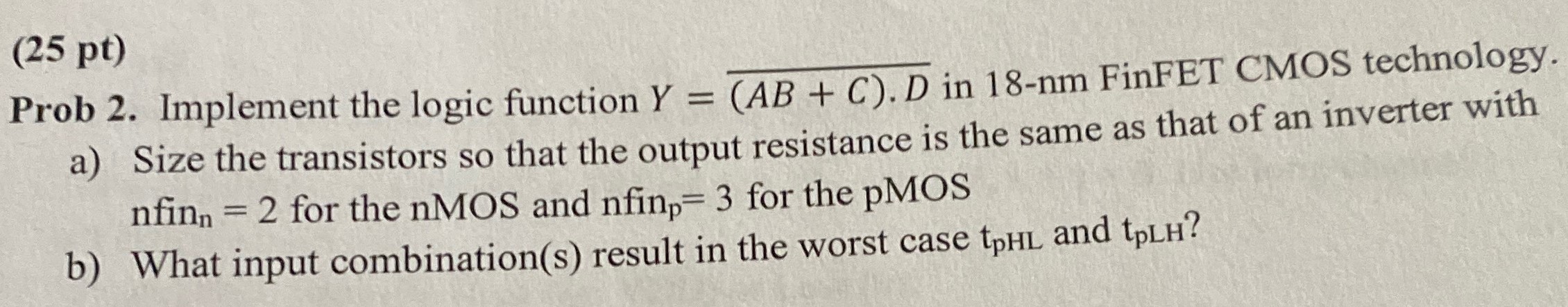 (25 pt) Prob 2. Implement the logic function Y = (AB+C).D¯ in 18 -nm FinFET CMOS technology. a) Size the transistors so that the output resistance is the same as that of an inverter with nfinn = 2 for the nMOS and nfinp = 3 for the pMOS b) What input combination(s) result in the worst case tpHL and tpLH ? 