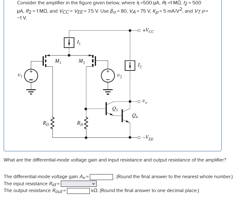 What are the differential-mode voltage gain and input resistance and output resistance of the amplifier? The differential-mode voltage gain AV = . (Round the final answer to the nearest whole number.) The input resistance Rid = The output resistance ROut = kΩ. (Round the final answer to one decimal place.) Consider the amplifier in the figure given below, where I1 = 500 μA, R1 = 1 MΩ, I2 = 500 μA, R2 = 1 MΩ, and VCC = VEE = 7.5 V. Use βO = 80, VA = 75 V, Kp = 5 mA/V2, and VTP = −1 V.